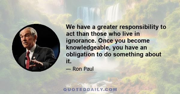 We have a greater responsibility to act than those who live in ignorance. Once you become knowledgeable, you have an obligation to do something about it.