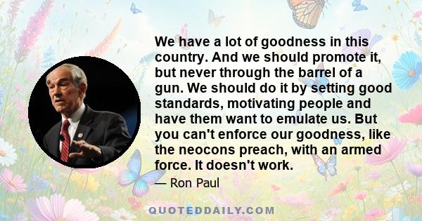 We have a lot of goodness in this country. And we should promote it, but never through the barrel of a gun. We should do it by setting good standards, motivating people and have them want to emulate us. But you can't