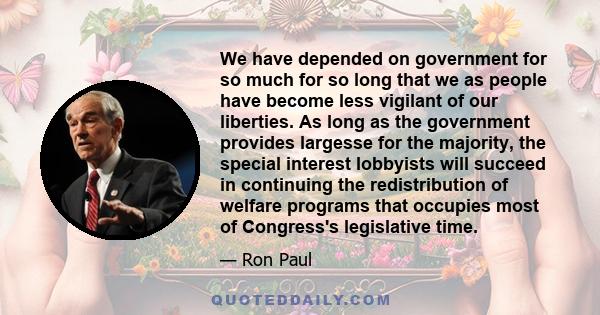 We have depended on government for so much for so long that we as people have become less vigilant of our liberties. As long as the government provides largesse for the majority, the special interest lobbyists will