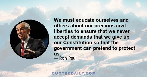 We must educate ourselves and others about our precious civil liberties to ensure that we never accept demands that we give up our Constitution so that the government can pretend to protect us.