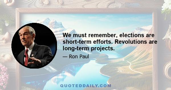 We must remember, elections are short-term efforts. Revolutions are long-term projects.