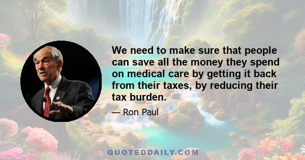 We need to make sure that people can save all the money they spend on medical care by getting it back from their taxes, by reducing their tax burden.