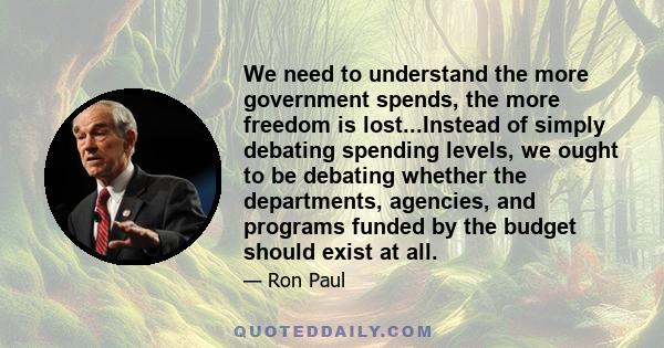 We need to understand the more government spends, the more freedom is lost...Instead of simply debating spending levels, we ought to be debating whether the departments, agencies, and programs funded by the budget