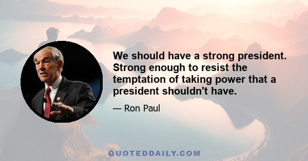 We should have a strong president. Strong enough to resist the temptation of taking power that a president shouldn't have.