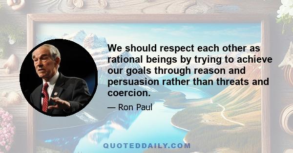 We should respect each other as rational beings by trying to achieve our goals through reason and persuasion rather than threats and coercion.