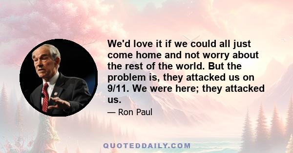 We'd love it if we could all just come home and not worry about the rest of the world. But the problem is, they attacked us on 9/11. We were here; they attacked us.