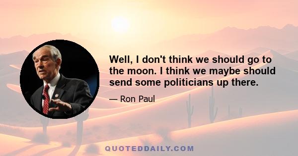 Well, I don't think we should go to the moon. I think we maybe should send some politicians up there.