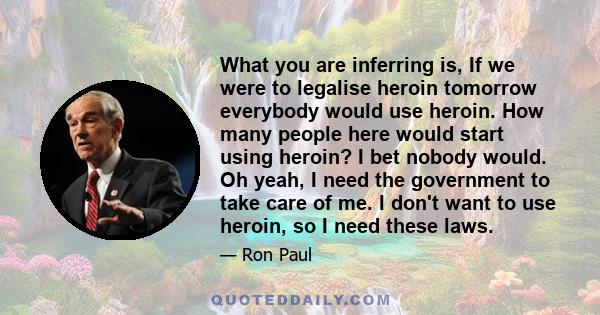 What you are inferring is, If we were to legalise heroin tomorrow everybody would use heroin. How many people here would start using heroin? I bet nobody would. Oh yeah, I need the government to take care of me. I don't 