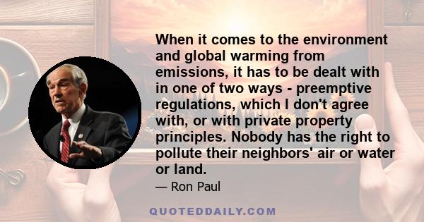 When it comes to the environment and global warming from emissions, it has to be dealt with in one of two ways - preemptive regulations, which I don't agree with, or with private property principles. Nobody has the