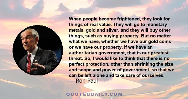 When people become frightened, they look for things of real value. They will go to monetary metals, gold and silver, and they will buy other things, such as buying property. But no matter what we have, whether we have