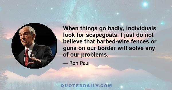 When things go badly, individuals look for scapegoats. I just do not believe that barbed-wire fences or guns on our border will solve any of our problems.