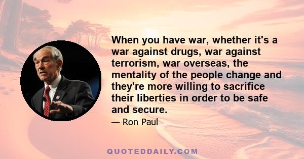 When you have war, whether it's a war against drugs, war against terrorism, war overseas, the mentality of the people change and they're more willing to sacrifice their liberties in order to be safe and secure.