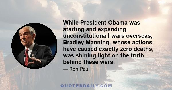 While President Obama was starting and expanding unconstitutiona l wars overseas, Bradley Manning, whose actions have caused exactly zero deaths, was shining light on the truth behind these wars.