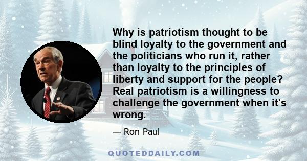 Why is patriotism thought to be blind loyalty to the government and the politicians who run it, rather than loyalty to the principles of liberty and support for the people? Real patriotism is a willingness to challenge