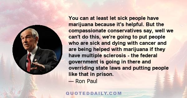 You can at least let sick people have marijuana because it's helpful. But the compassionate conservatives say, well we can't do this, we're going to put people who are sick and dying with cancer and are being helped