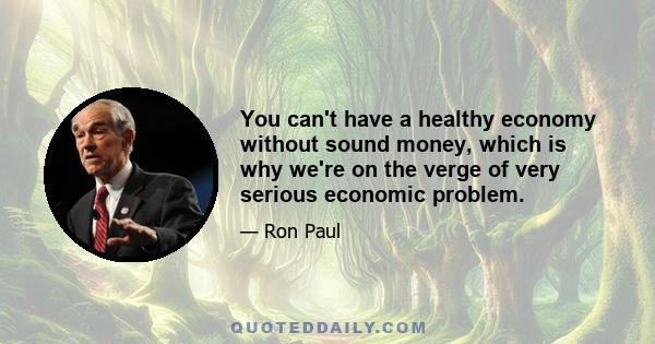 You can't have a healthy economy without sound money, which is why we're on the verge of very serious economic problem.