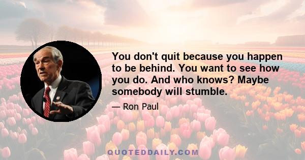 You don't quit because you happen to be behind. You want to see how you do. And who knows? Maybe somebody will stumble.