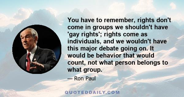 You have to remember, rights don't come in groups we shouldn't have 'gay rights'; rights come as individuals, and we wouldn't have this major debate going on. It would be behavior that would count, not what person