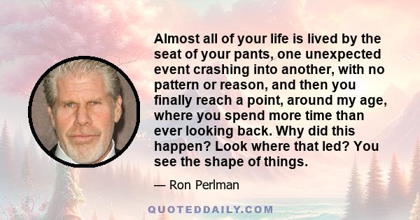 Almost all of your life is lived by the seat of your pants, one unexpected event crashing into another, with no pattern or reason, and then you finally reach a point, around my age, where you spend more time than ever