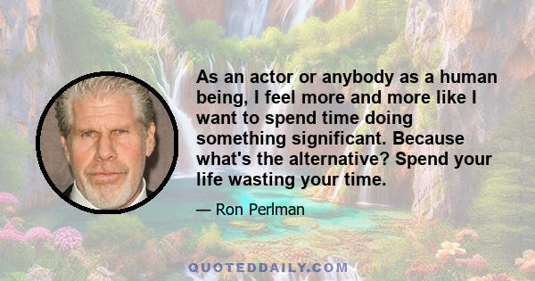 As an actor or anybody as a human being, I feel more and more like I want to spend time doing something significant. Because what's the alternative? Spend your life wasting your time.