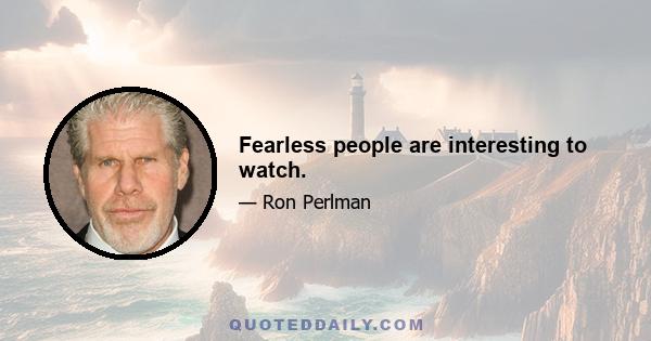 Fearless people are interesting to watch.