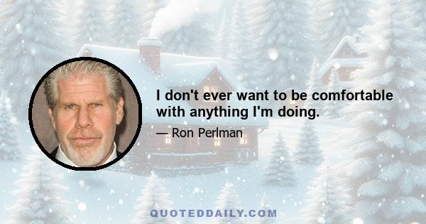 I don't ever want to be comfortable with anything I'm doing.