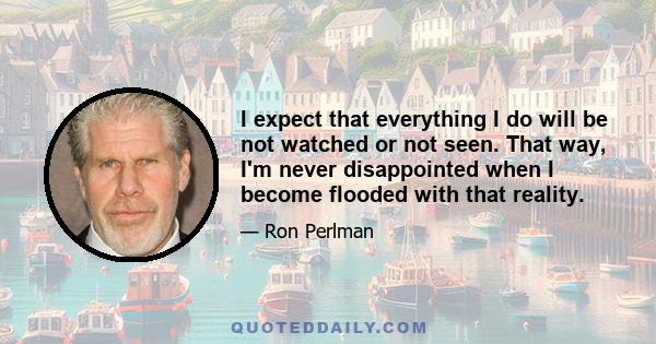 I expect that everything I do will be not watched or not seen. That way, I'm never disappointed when I become flooded with that reality.