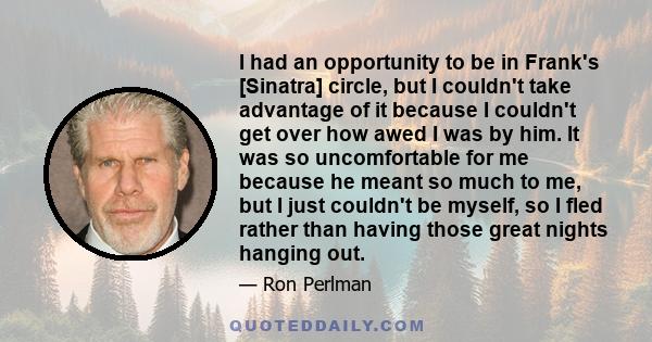 I had an opportunity to be in Frank's [Sinatra] circle, but I couldn't take advantage of it because I couldn't get over how awed I was by him. It was so uncomfortable for me because he meant so much to me, but I just