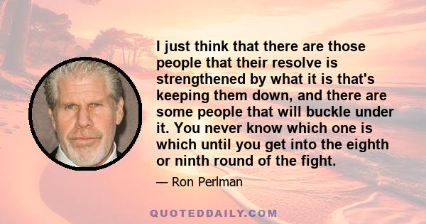 I just think that there are those people that their resolve is strengthened by what it is that's keeping them down, and there are some people that will buckle under it. You never know which one is which until you get