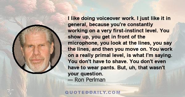 I like doing voiceover work. I just like it in general, because you're constantly working on a very first-instinct level. You show up, you get in front of the microphone, you look at the lines, you say the lines, and