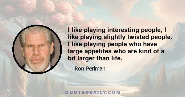 I like playing interesting people, I like playing slightly twisted people. I like playing people who have large appetites who are kind of a bit larger than life.