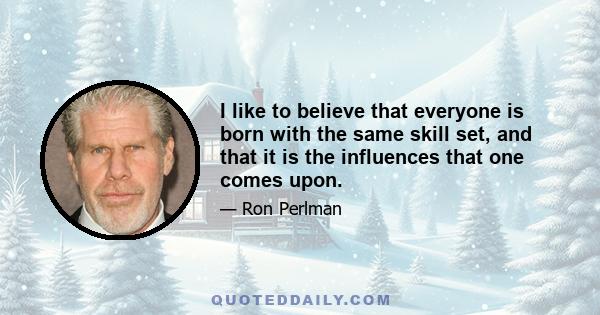 I like to believe that everyone is born with the same skill set, and that it is the influences that one comes upon. What he hungers for is definitely going to be affected by what he got or didn't get in those years when 