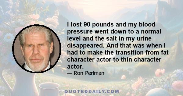 I lost 90 pounds and my blood pressure went down to a normal level and the salt in my urine disappeared. And that was when I had to make the transition from fat character actor to thin character actor.