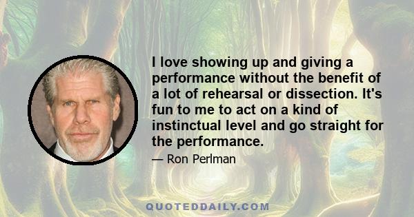 I love showing up and giving a performance without the benefit of a lot of rehearsal or dissection. It's fun to me to act on a kind of instinctual level and go straight for the performance.