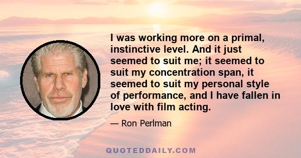 I was working more on a primal, instinctive level. And it just seemed to suit me; it seemed to suit my concentration span, it seemed to suit my personal style of performance, and I have fallen in love with film acting.