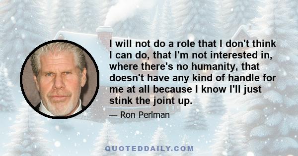 I will not do a role that I don't think I can do, that I'm not interested in, where there's no humanity, that doesn't have any kind of handle for me at all because I know I'll just stink the joint up.