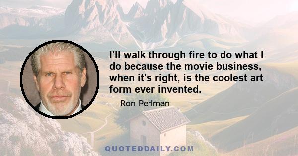 I'll walk through fire to do what I do because the movie business, when it's right, is the coolest art form ever invented.