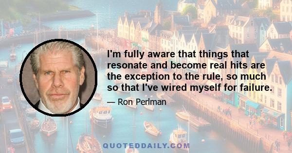 I'm fully aware that things that resonate and become real hits are the exception to the rule, so much so that I've wired myself for failure.