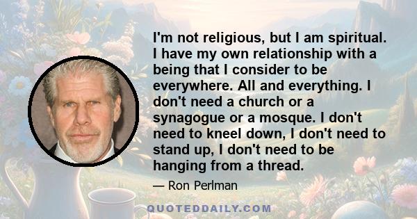 I'm not religious, but I am spiritual. I have my own relationship with a being that I consider to be everywhere. All and everything. I don't need a church or a synagogue or a mosque. I don't need to kneel down, I don't