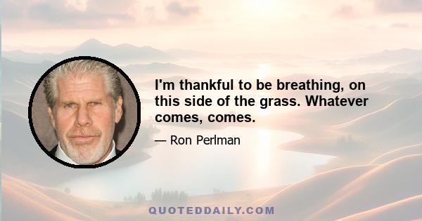 I'm thankful to be breathing, on this side of the grass. Whatever comes, comes.