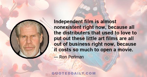 Independent film is almost nonexistent right now, because all the distributers that used to love to put out these little art films are all out of business right now, because it costs so much to open a movie.