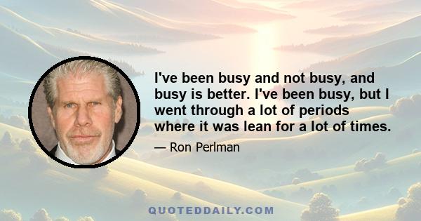 I've been busy and not busy, and busy is better. I've been busy, but I went through a lot of periods where it was lean for a lot of times.