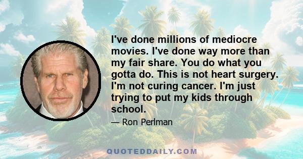 I've done millions of mediocre movies. I've done way more than my fair share. You do what you gotta do. This is not heart surgery. I'm not curing cancer. I'm just trying to put my kids through school.