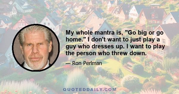 My whole mantra is, Go big or go home. I don't want to just play a guy who dresses up. I want to play the person who threw down.