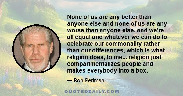 None of us are any better than anyone else and none of us are any worse than anyone else, and we're all equal and whatever we can do to celebrate our commonality rather than our differences, which is what religion does, 