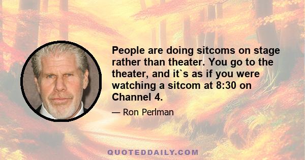 People are doing sitcoms on stage rather than theater. You go to the theater, and it`s as if you were watching a sitcom at 8:30 on Channel 4.