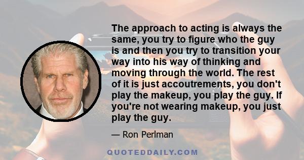 The approach to acting is always the same, you try to figure who the guy is and then you try to transition your way into his way of thinking and moving through the world. The rest of it is just accoutrements, you don't