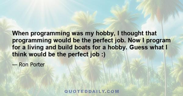 When programming was my hobby, I thought that programming would be the perfect job. Now I program for a living and build boats for a hobby. Guess what I think would be the perfect job :)