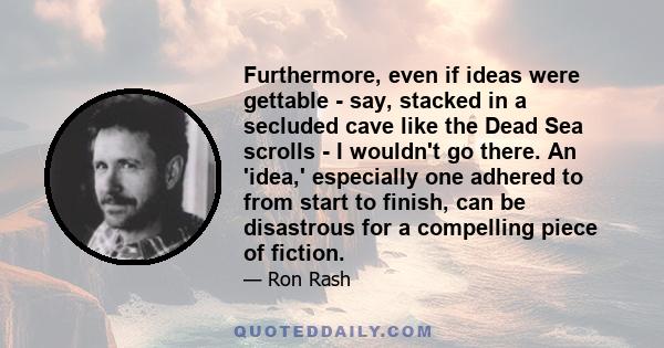 Furthermore, even if ideas were gettable - say, stacked in a secluded cave like the Dead Sea scrolls - I wouldn't go there. An 'idea,' especially one adhered to from start to finish, can be disastrous for a compelling