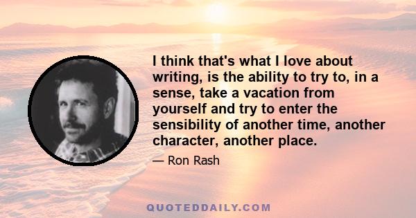 I think that's what I love about writing, is the ability to try to, in a sense, take a vacation from yourself and try to enter the sensibility of another time, another character, another place.